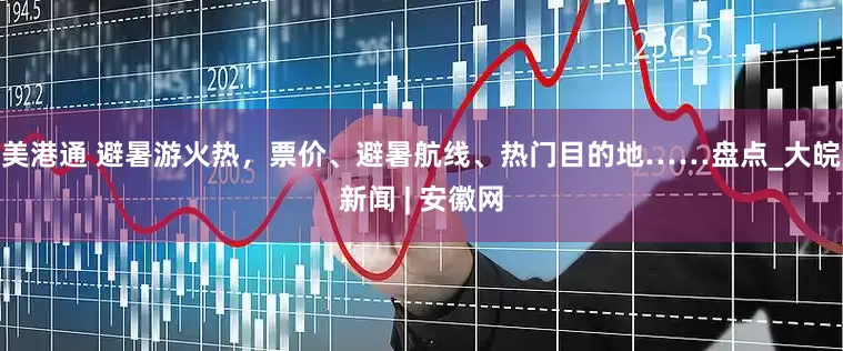 美港通 避暑游火热，票价、避暑航线、热门目的地……盘点_大皖新闻 | 安徽网