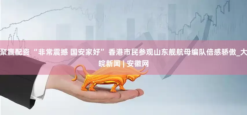 聚赢配资 “非常震撼 国安家好” 香港市民参观山东舰航母编队倍感骄傲_大皖新闻 | 安徽网