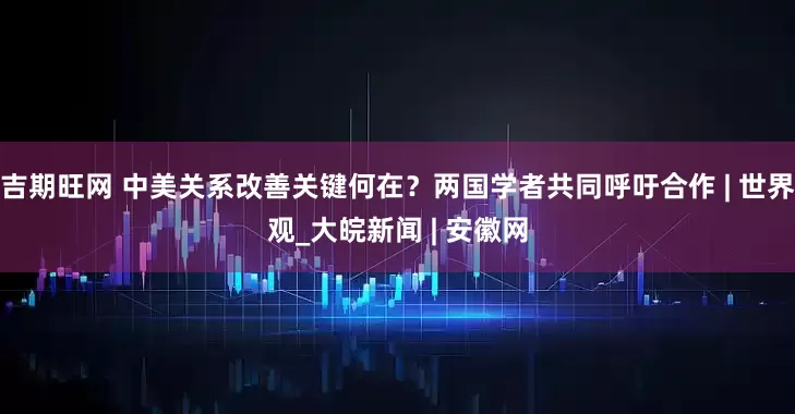 吉期旺网 中美关系改善关键何在？两国学者共同呼吁合作 | 世界观_大皖新闻 | 安徽网