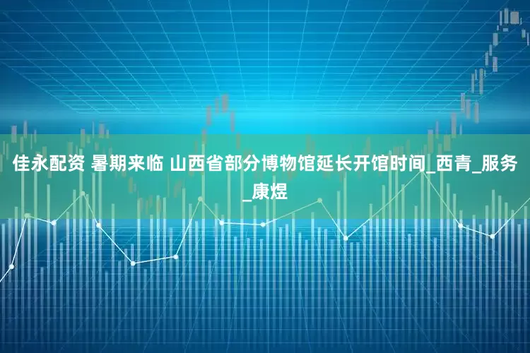 佳永配资 暑期来临 山西省部分博物馆延长开馆时间_西青_服务_康煜