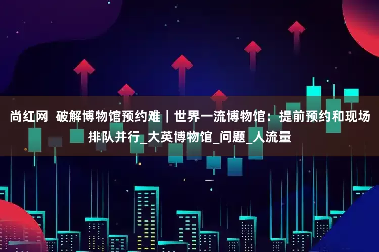 尚红网  破解博物馆预约难｜世界一流博物馆：提前预约和现场排队并行_大英博物馆_问题_人流量