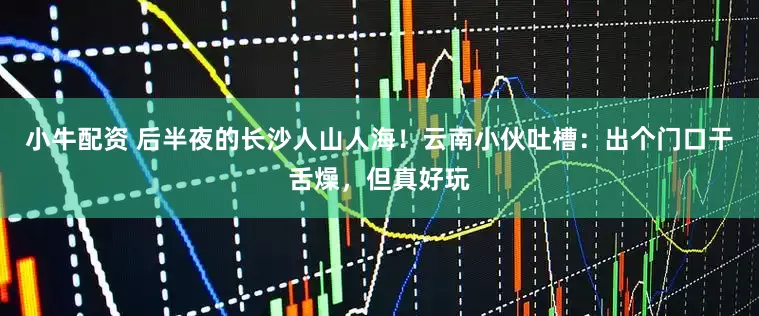 小牛配资 后半夜的长沙人山人海！云南小伙吐槽：出个门口干舌燥，但真好玩