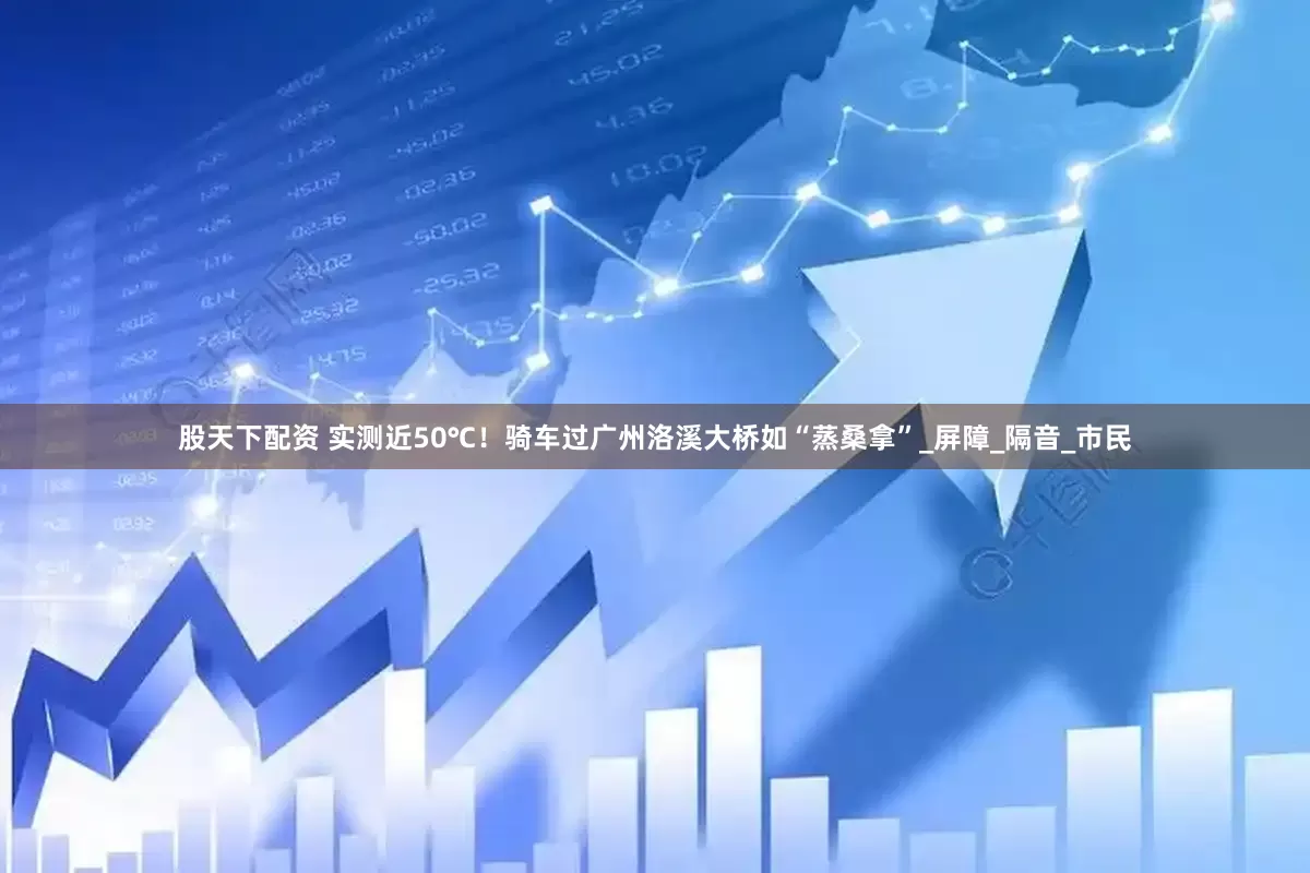 股天下配资 实测近50℃！骑车过广州洛溪大桥如“蒸桑拿”_屏障_隔音_市民