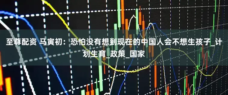 至尊配资 马寅初：恐怕没有想到现在的中国人会不想生孩子_计划生育_政策_国家
