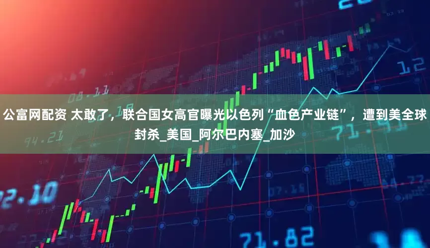 公富网配资 太敢了，联合国女高官曝光以色列“血色产业链”，遭到美全球封杀_美国_阿尔巴内塞_加沙