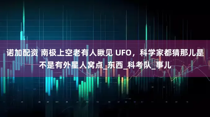 诺加配资 南极上空老有人瞅见 UFO，科学家都猜那儿是不是有外星人窝点_东西_科考队_事儿