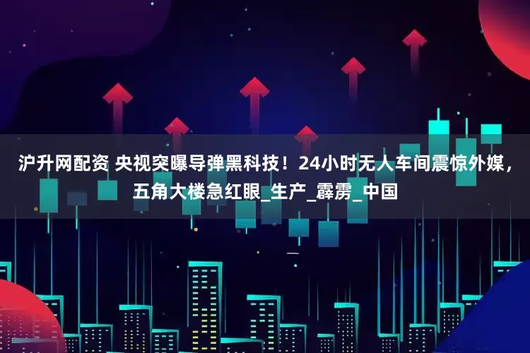 沪升网配资 央视突曝导弹黑科技！24小时无人车间震惊外媒，五角大楼急红眼_生产_霹雳_中国
