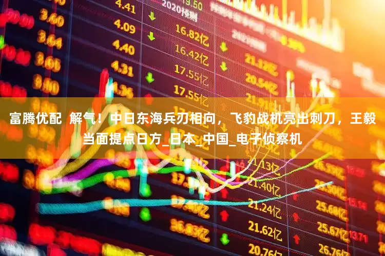 富腾优配  解气！中日东海兵刃相向，飞豹战机亮出刺刀，王毅当面提点日方_日本_中国_电子侦察机