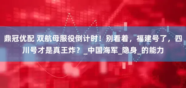 鼎冠优配 双航母服役倒计时！别看着，福建号了，四川号才是真王炸？_中国海军_隐身_的能力