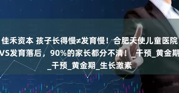 佳禾资本 孩子长得慢≠发育慢！合肥天使儿童医院:生长落后VS发育落后，90%的家长都分不清！_干预_黄金期_生长激素