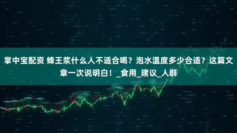 掌中宝配资 蜂王浆什么人不适合喝？泡水温度多少合适？这篇文章一次说明白！_食用_建议_人群