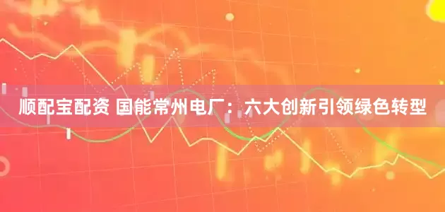 顺配宝配资 国能常州电厂：六大创新引领绿色转型
