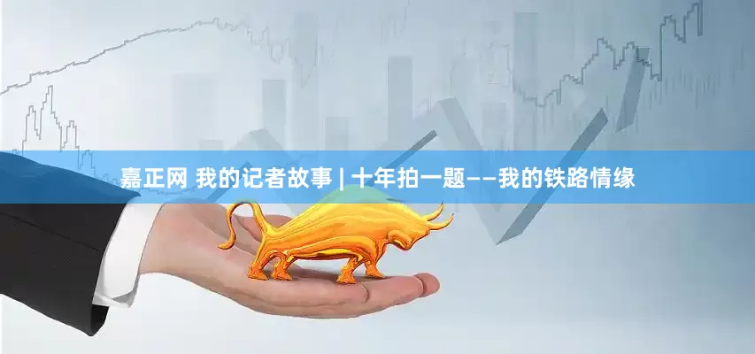 嘉正网 我的记者故事 | 十年拍一题——我的铁路情缘