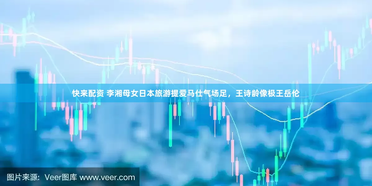 快来配资 李湘母女日本旅游提爱马仕气场足，王诗龄像极王岳伦