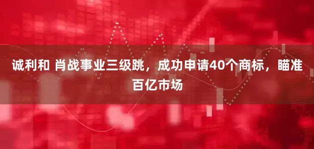 诚利和 肖战事业三级跳，成功申请40个商标，瞄准百亿市场