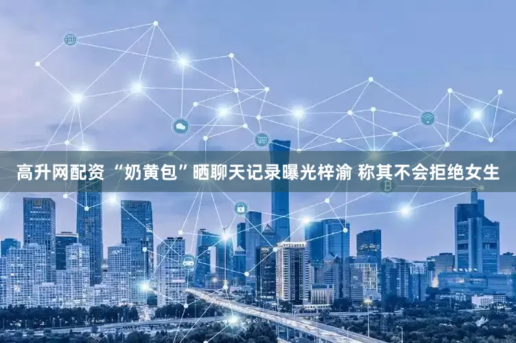 高升网配资 “奶黄包”晒聊天记录曝光梓渝 称其不会拒绝女生