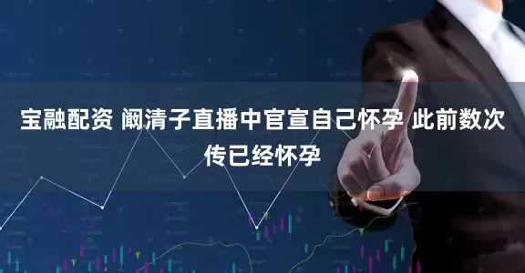 宝融配资 阚清子直播中官宣自己怀孕 此前数次传已经怀孕