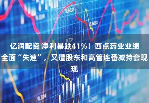 亿润配资 净利暴跌41%！西点药业业绩全面“失速”，又遭股东和高管连番减持套现