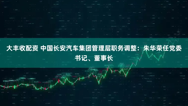 大丰收配资 中国长安汽车集团管理层职务调整：朱华荣任党委书记、董事长