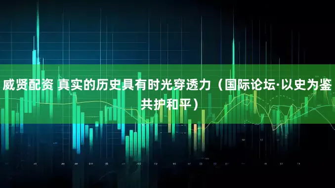 威贤配资 真实的历史具有时光穿透力（国际论坛·以史为鉴 共护和平）
