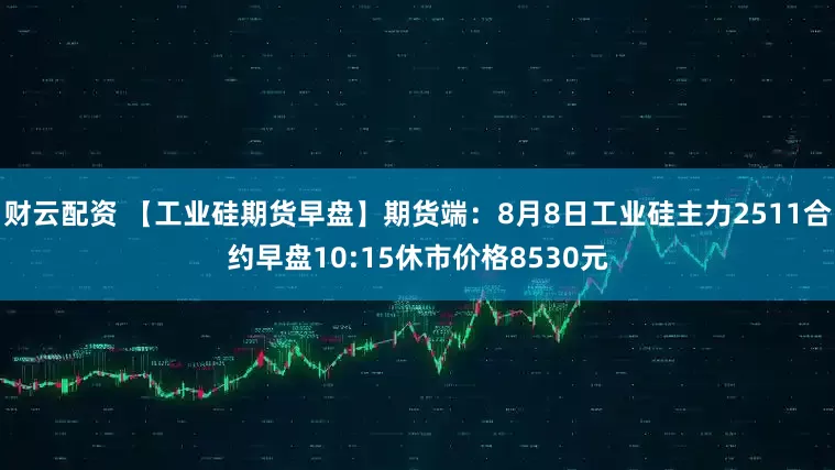 财云配资 【工业硅期货早盘】期货端：8月8日工业硅主力2511合约早盘10:15休市价格8530元