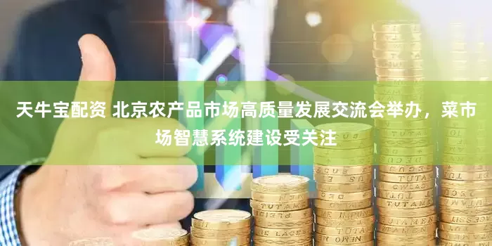 天牛宝配资 北京农产品市场高质量发展交流会举办，菜市场智慧系统建设受关注