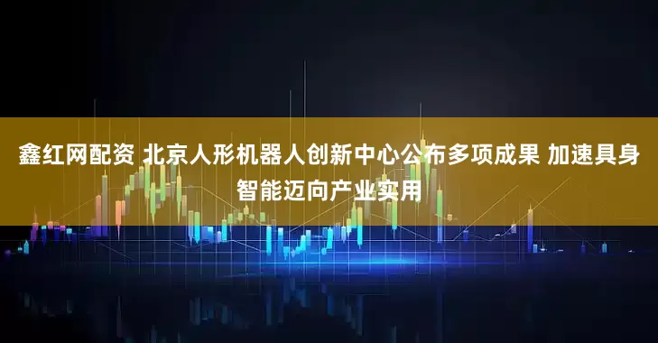 鑫红网配资 北京人形机器人创新中心公布多项成果 加速具身智能迈向产业实用