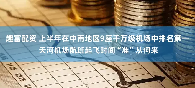 趣富配资 上半年在中南地区9座千万级机场中排名第一 天河机场航班起飞时间“准”从何来