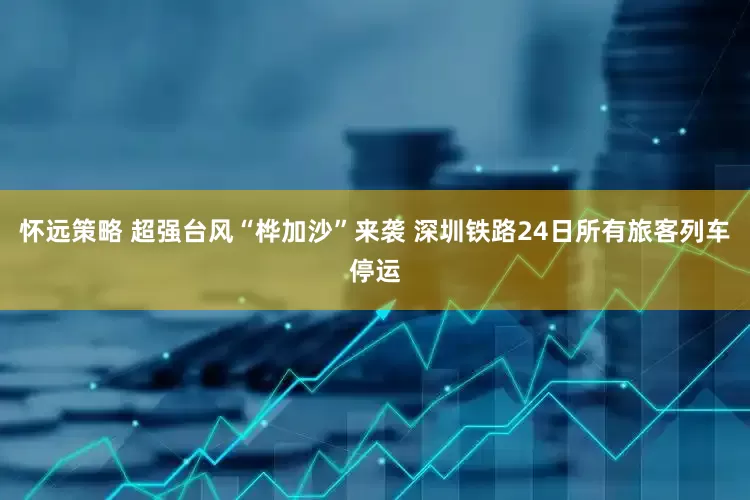 怀远策略 超强台风“桦加沙”来袭 深圳铁路24日所有旅客列车停运