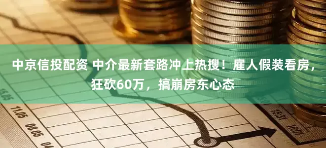 中京信投配资 中介最新套路冲上热搜！雇人假装看房，狂砍60万，搞崩房东心态