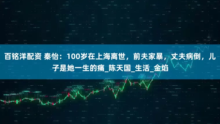 百铭洋配资 秦怡：100岁在上海离世，前夫家暴，丈夫病倒，儿子是她一生的痛_陈天国_生活_金焰